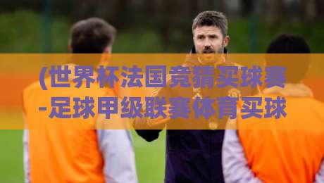 (世界杯法国竞猜买球赛-足球甲级联赛体育买球赛) 2026年新玩法:从世界杯到法甲的竞猜策略全解析 (世界杯法国竞猜买球赛-足球甲级联赛体育买球赛) 2026年新玩法:从世界杯到法甲的竞猜策略全解析