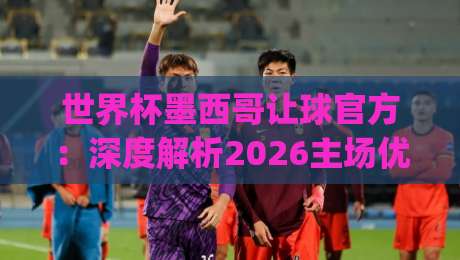 世界杯墨西哥让球官方：深度解析2026主场优势与盘口策略(世界杯墨西哥让球官方)