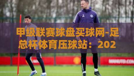 甲级联赛球盘买球网-足总杯体育压球站：2026赛季足总杯投注实战指南