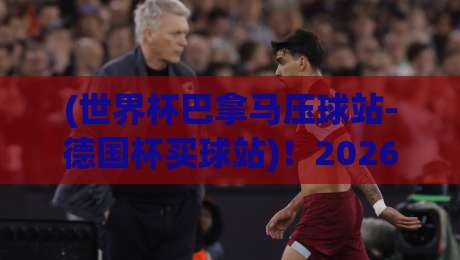(世界杯巴拿马压球站-德国杯买球站)!2026年投注避坑指南来了 (世界杯巴拿马压球站-德国杯买球站)!2026年投注避坑指南来了