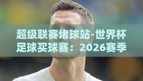 超级联赛堵球站-世界杯足球买球赛：2026赛季全攻略与避坑指南