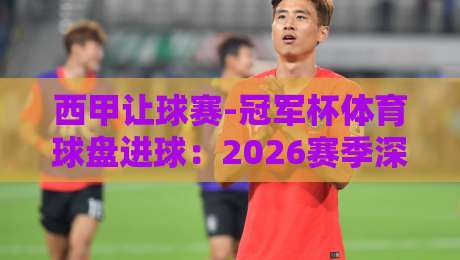 西甲让球赛-冠军杯体育球盘进球：2026赛季深度解析与实战技巧