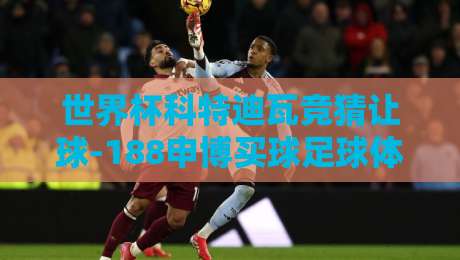 世界杯科特迪瓦竞猜让球-188申博买球足球体育：2026年非洲雄狮的让球密码