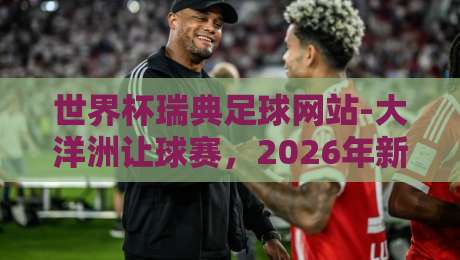 世界杯瑞典足球网站-大洋洲让球赛,2026年新玩法全解析 世界杯瑞典足球网站-大洋洲让球赛,2026年新玩法全解析