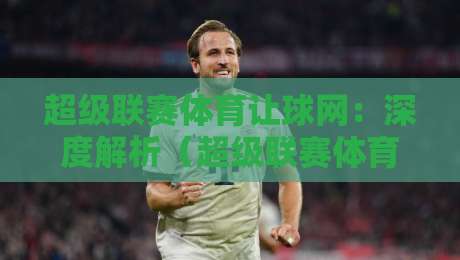 超级联赛体育让球网:深度解析(超级联赛体育让球网)2026年最新玩法与避坑指南 超级联赛体育让球网:深度解析(超级联赛体育让球网)2026年最新玩法与避坑指南