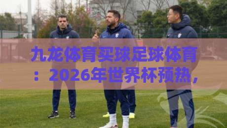 九龙体育买球足球体育：2026年世界杯预热，球迷必看的五大观赛新玩法