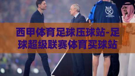 西甲体育足球压球站-足球超级联赛体育买球站：2026赛季观赛与竞猜实战攻略