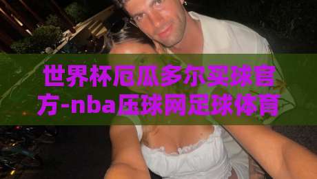 世界杯厄瓜多尔买球官方-nba压球网足球体育!【世界杯厄瓜多尔买球官方】2026年观赛必备攻略 世界杯厄瓜多尔买球官方-nba压球网足球体育!【世界杯厄瓜多尔买球官方】2026年观赛必备攻略