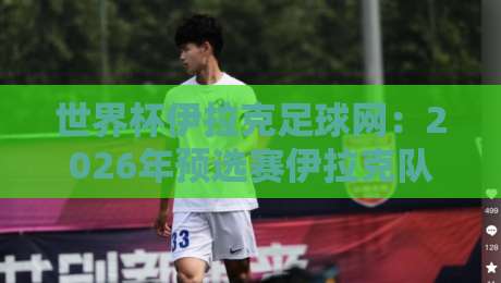世界杯伊拉克足球网：2026年预选赛伊拉克队的逆袭密码与球迷生态揭秘