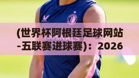 (世界杯阿根廷足球网站-五联赛进球赛)：2026年五大联赛进球数据如何影响阿根廷队世界杯征程？