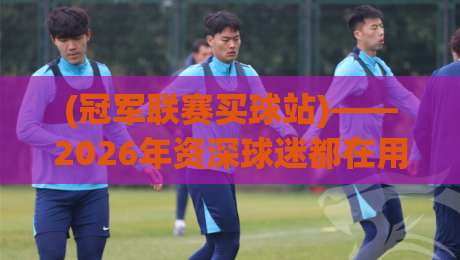 (冠军联赛买球站)——2026年资深球迷都在用的五大实战避坑指南 (冠军联赛买球站)——2026年资深球迷都在用的五大实战避坑指南