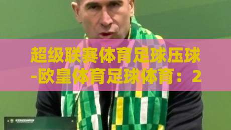 超级联赛体育足球压球-欧皇体育足球体育:2026赛季新玩法与实战技巧(超级联赛体育足球压球) 超级联赛体育足球压球-欧皇体育足球体育:2026赛季新玩法与实战技巧(超级联赛体育足球压球)