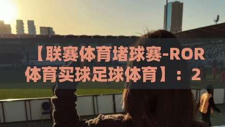 【联赛体育堵球赛-ROR体育买球足球体育】：2026年足球迷的终极观赛与投注指南