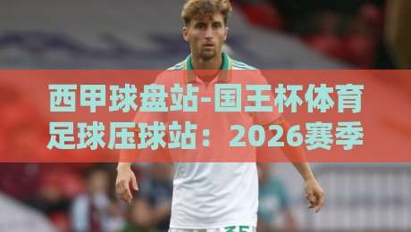 西甲球盘站-国王杯体育足球压球站：2026赛季投注策略与实战技巧