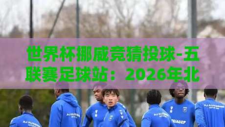世界杯挪威竞猜投球-五联赛足球站：2026年北欧新玩法带你解锁足球竞猜新维度