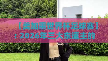 【美加墨世界杯足球赛】: 2026年三大东道主的秘密武器与观赛避坑指南