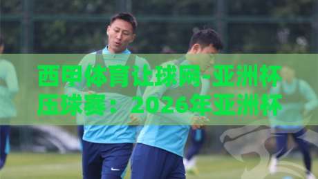西甲体育让球网-亚洲杯压球赛：2026年亚洲杯压球怎么玩？这份指南请收好