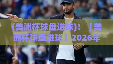 (美洲杯球盘进球)!【美洲杯球盘进球】2026年赛事盘口与进球趋势深度解析 (美洲杯球盘进球)!【美洲杯球盘进球】2026年赛事盘口与进球趋势深度解析
