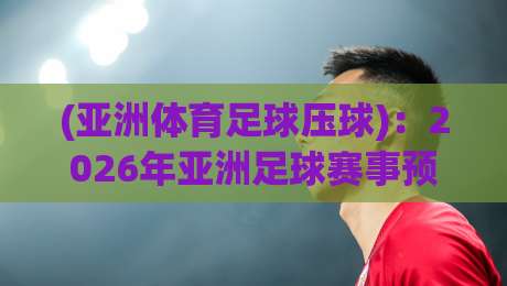 (亚洲体育足球压球)：2026年亚洲足球赛事预测全攻略【亚洲体育足球压球】
