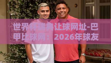 世界杯瑞典让球网址-巴甲比球网:2026年球友必看的实战指南 世界杯瑞典让球网址-巴甲比球网:2026年球友必看的实战指南