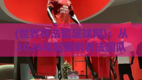 (世界杯法国足球网):从2026年新赛制看法国队备战攻略 (世界杯法国足球网):从2026年新赛制看法国队备战攻略