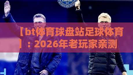 【bt体育球盘站足球体育】: 2026年老玩家亲测,这些小众玩法你试过没? 【bt体育球盘站足球体育】: 2026年老玩家亲测,这些小众玩法你试过没?