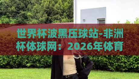世界杯波黑压球站-非洲杯体球网:2026年体育迷的终极观赛指南 世界杯波黑压球站-非洲杯体球网:2026年体育迷的终极观赛指南