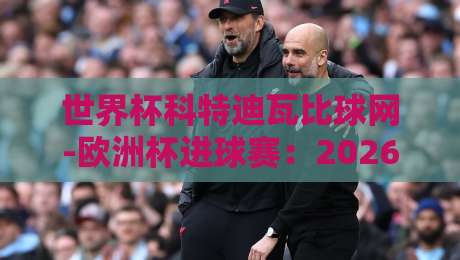 世界杯科特迪瓦比球网-欧洲杯进球赛：2026年非洲雄狮的欧洲征途全解析