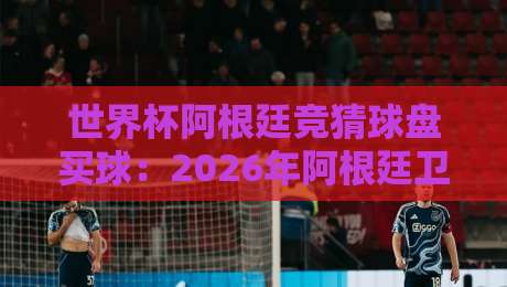 世界杯阿根廷竞猜球盘买球：2026年阿根廷卫冕之路，盘口与投注策略全解析