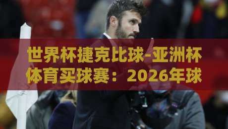 世界杯捷克比球-亚洲杯体育买球赛:2026年球迷必知的五大看点与避坑指南 世界杯捷克比球-亚洲杯体育买球赛:2026年球迷必知的五大看点与避坑指南