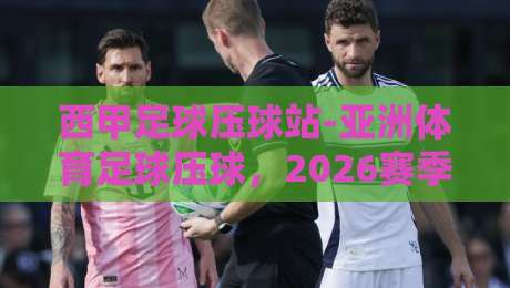 西甲足球压球站-亚洲体育足球压球，2026赛季实战策略与避坑指南