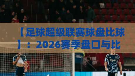 【足球超级联赛球盘比球】:2026赛季盘口与比分深度解析,看懂这些你也能当“老球迷” 【足球超级联赛球盘比球】:2026赛季盘口与比分深度解析,看懂这些你也能当“老球迷”
