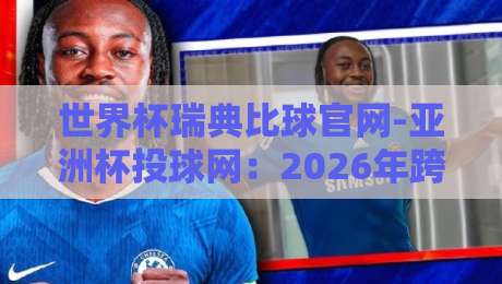 世界杯瑞典比球官网-亚洲杯投球网：2026年跨境赛事投注指南+深度测评