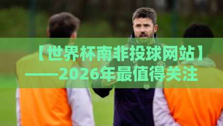 【世界杯南非投球网站】——2026年最值得关注的五大预测平台深度测评