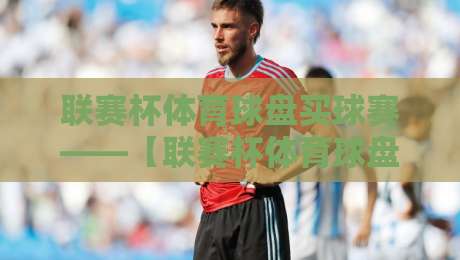 联赛杯体育球盘买球赛——【联赛杯体育球盘买球赛】2026年最新投注策略与趋势解析