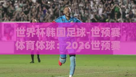 世界杯韩国足球-世预赛体育体球：2026世预赛韩国队前瞻，战术革新与关键球员解析(世界杯韩国足球-世预赛体育体球)深度分析