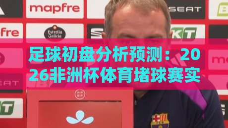足球初盘分析预测：2026非洲杯体育堵球赛实战指南（足球初盘分析预测）
