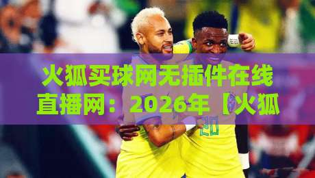火狐买球网无插件在线直播网：2026年【火狐买球网】用户真实测评与使用指南