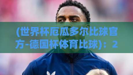 (世界杯厄瓜多尔比球官方-德国杯体育比球)：2026赛事数据与观战指南，你细品