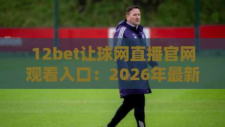 12bet让球网直播官网观看入口:2026年最新【12bet让球网】稳定通道全解析 12bet让球网直播官网观看入口:2026年最新【12bet让球网】稳定通道全解析