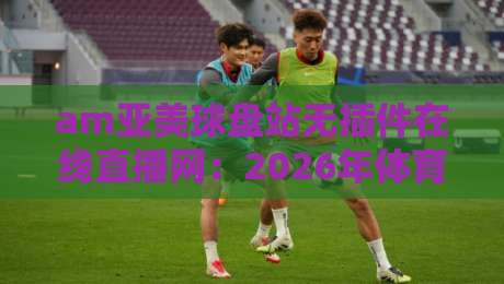 am亚美球盘站无插件在线直播网:2026年体育迷的终极观赛指南 am亚美球盘站无插件在线直播网:2026年体育迷的终极观赛指南