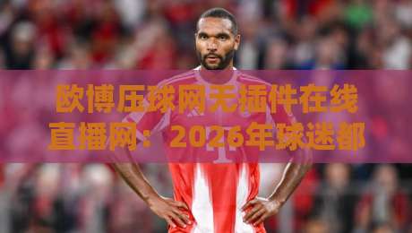 欧博压球网无插件在线直播网：2026年球迷都在用的宝藏平台
