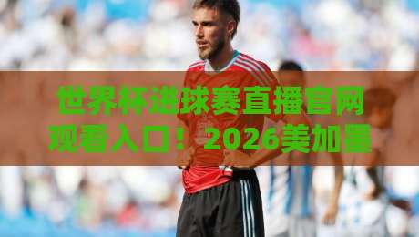 世界杯进球赛直播官网观看入口！2026美加墨世界杯看球全攻略