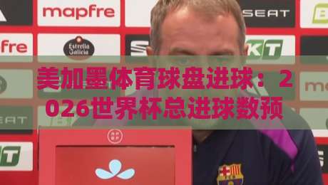 美加墨体育球盘进球：2026世界杯总进球数预测与投注策略（美加墨体育球盘进球详解）