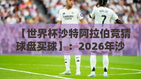 【世界杯沙特阿拉伯竞猜球盘买球】：2026年沙特世界杯竞猜全攻略（附避坑指南）
