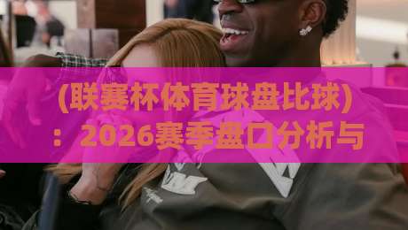 (联赛杯体育球盘比球)：2026赛季盘口分析与投注策略全解析
