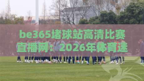 be365堵球站高清比赛直播网：2026年体育迷的终极观赛利器？