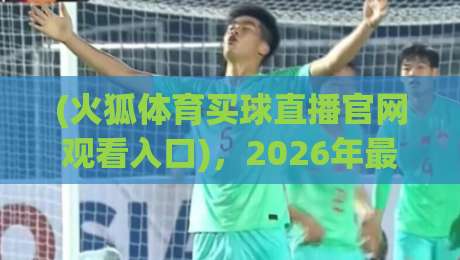(火狐体育买球直播官网观看入口),2026年最新通道与实测体验全解析 (火狐体育买球直播官网观看入口),2026年最新通道与实测体验全解析