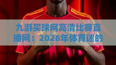 九游买球网高清比赛直播网:2026年体育迷的观赛新选择(高清直播体验评测) 九游买球网高清比赛直播网:2026年体育迷的观赛新选择(高清直播体验评测)